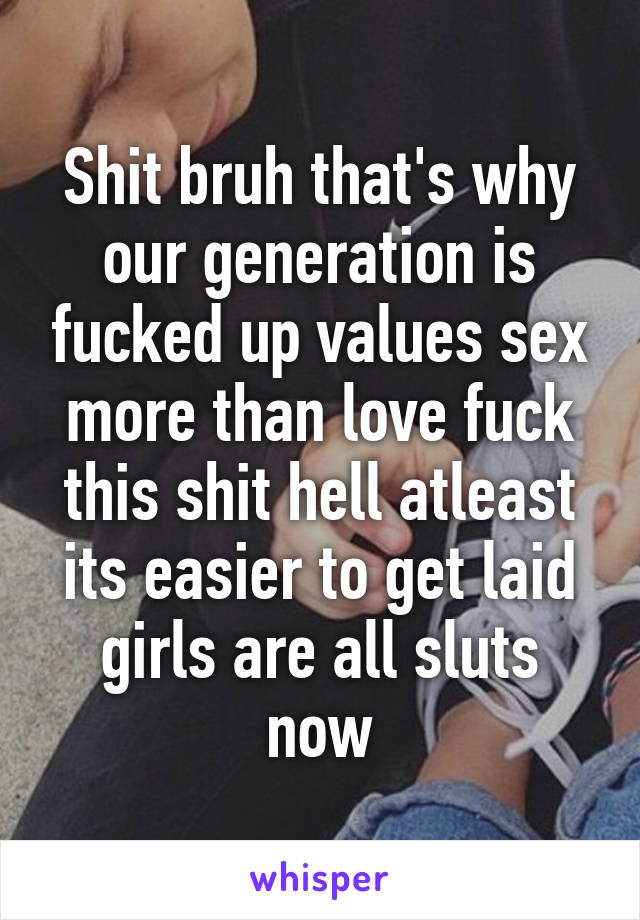 Shit bruh that's why our generation is fucked up values sex more than love fuck this shit hell atleast its easier to get laid girls are all sluts now