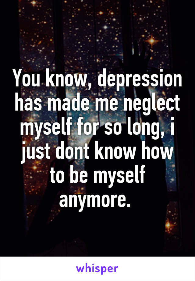 You know, depression has made me neglect myself for so long, i just dont know how to be myself anymore. 