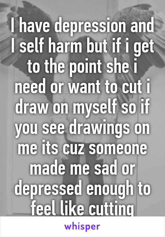 I have depression and I self harm but if i get to the point she i need or want to cut i draw on myself so if you see drawings on me its cuz someone made me sad or depressed enough to feel like cutting