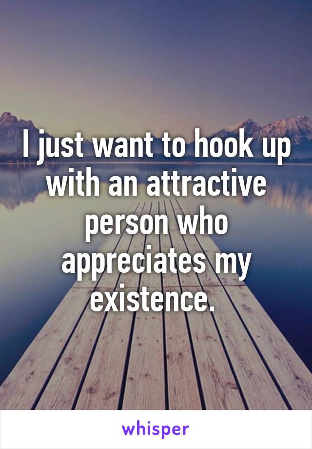 I just want to hook up with an attractive person who appreciates my existence. 