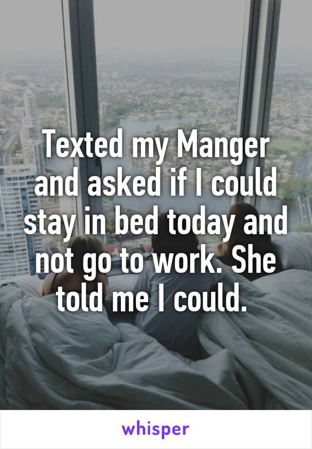 Texted my Manger and asked if I could stay in bed today and not go to work. She told me I could. 