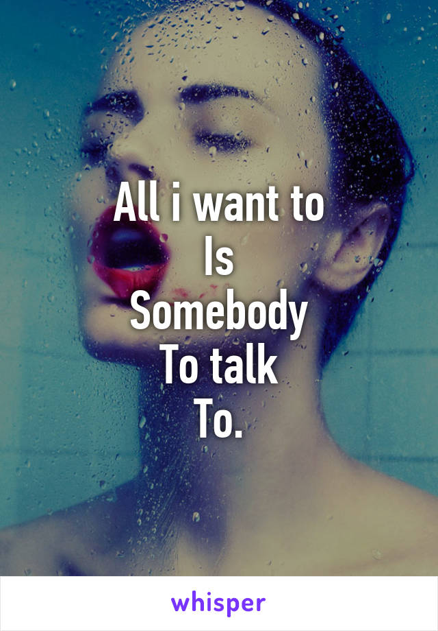 All i want to
Is
Somebody
To talk
To.