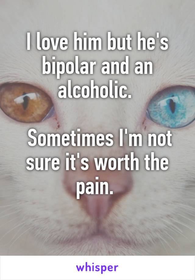 I love him but he's bipolar and an alcoholic. 

 Sometimes I'm not sure it's worth the pain. 

