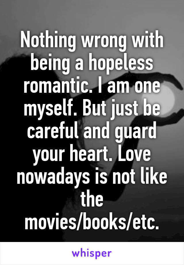 Nothing wrong with being a hopeless romantic. I am one myself. But just be careful and guard your heart. Love nowadays is not like the movies/books/etc.