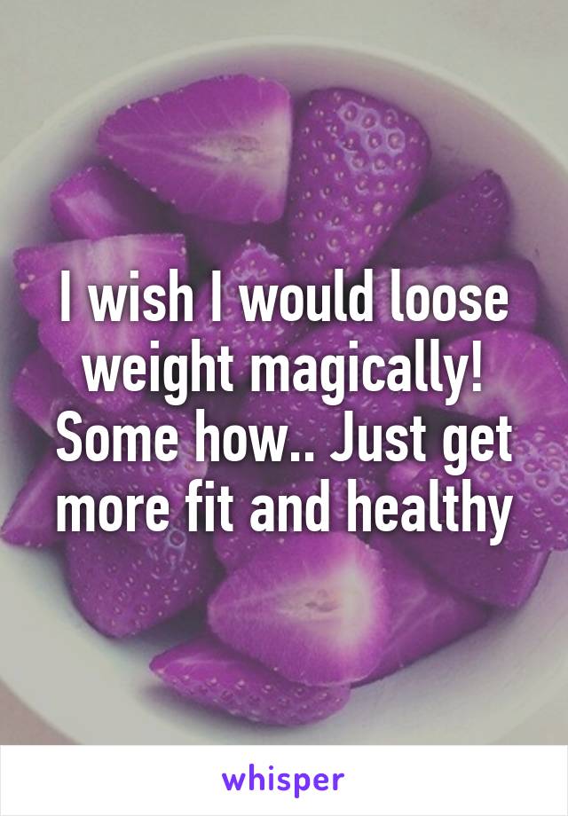 I wish I would loose weight magically! Some how.. Just get more fit and healthy