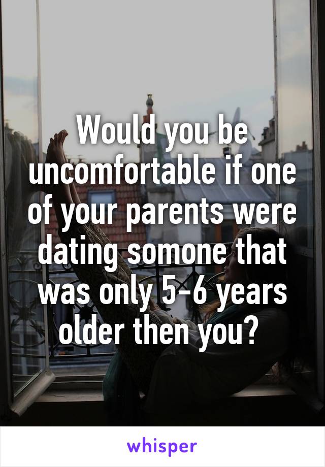 Would you be uncomfortable if one of your parents were dating somone that was only 5-6 years older then you? 