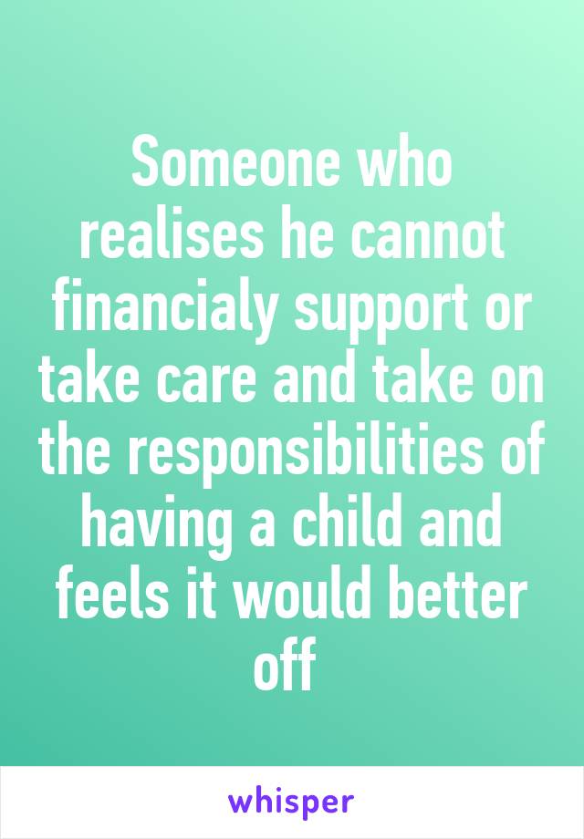 Someone who realises he cannot financialy support or take care and take on the responsibilities of having a child and feels it would better off 