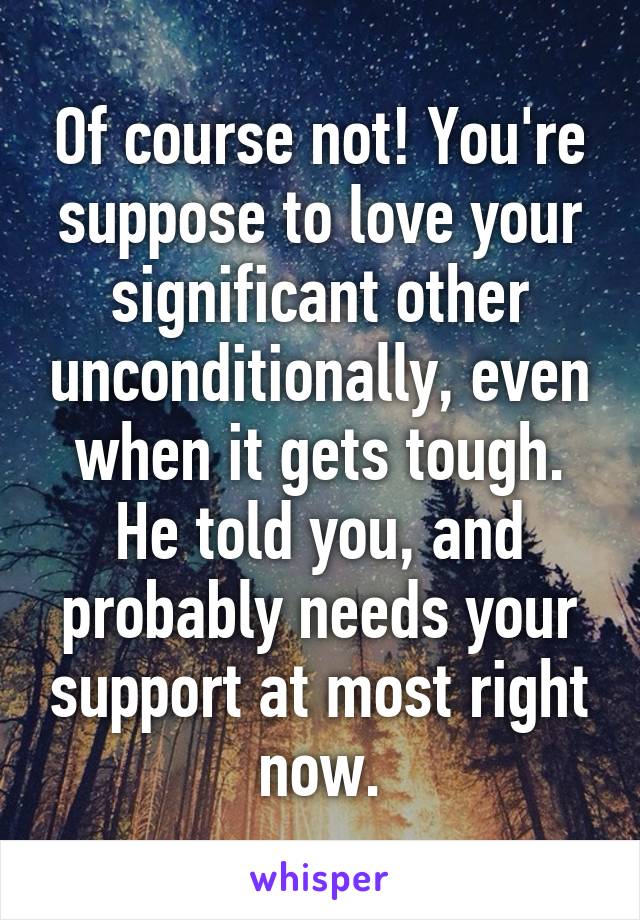 Of course not! You're suppose to love your significant other unconditionally, even when it gets tough. He told you, and probably needs your support at most right now.