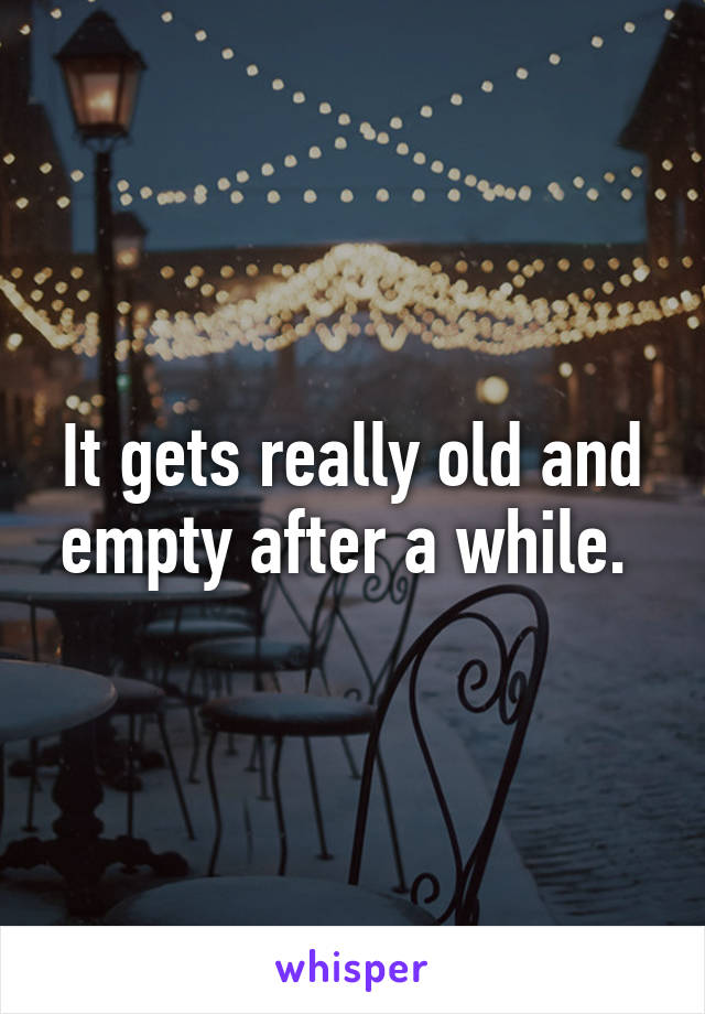 It gets really old and empty after a while. 