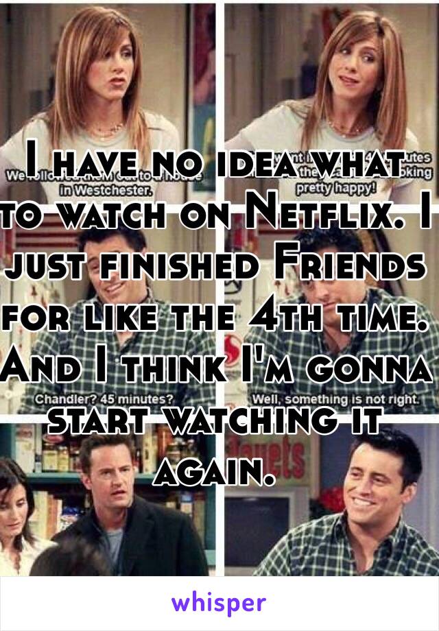 I have no idea what to watch on Netflix. I just finished Friends for like the 4th time. And I think I'm gonna start watching it again.