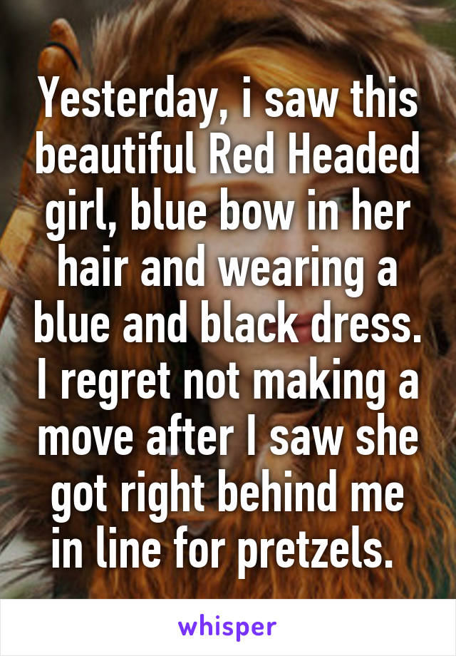 Yesterday, i saw this beautiful Red Headed girl, blue bow in her hair and wearing a blue and black dress. I regret not making a move after I saw she got right behind me in line for pretzels. 