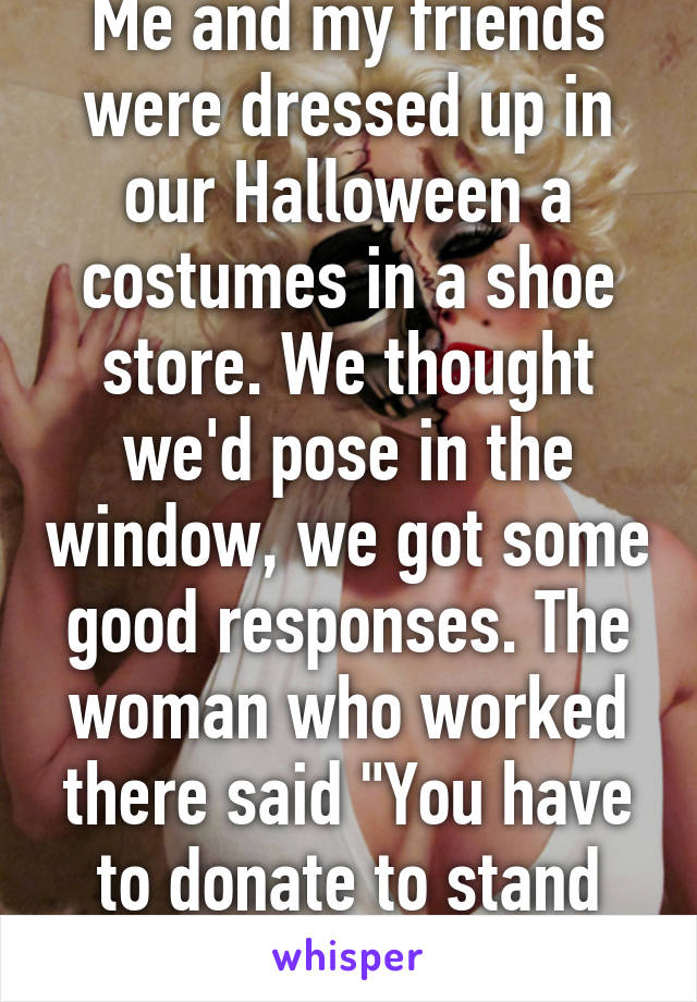 Me and my friends were dressed up in our Halloween a costumes in a shoe store. We thought we'd pose in the window, we got some good responses. The woman who worked there said "You have to donate to stand there." Wtf?