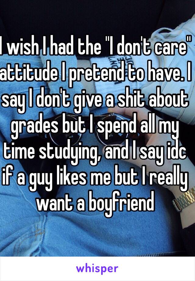 I wish I had the "I don't care" attitude I pretend to have. I say I don't give a shit about grades but I spend all my time studying, and I say idc if a guy likes me but I really want a boyfriend 