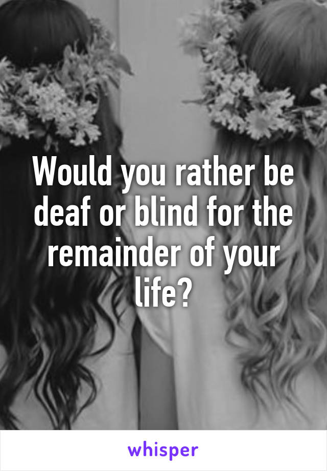 Would you rather be deaf or blind for the remainder of your life?