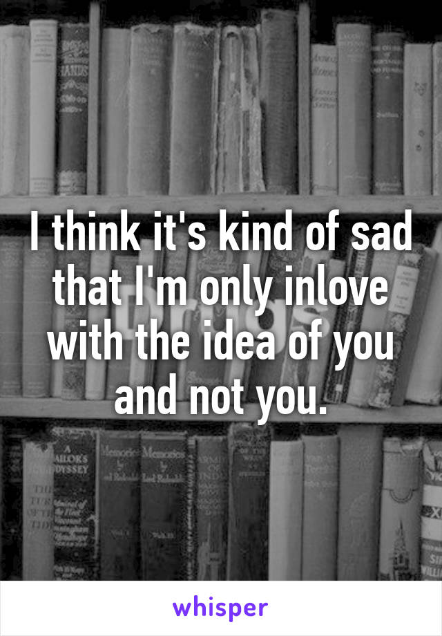 I think it's kind of sad that I'm only inlove with the idea of you and not you.