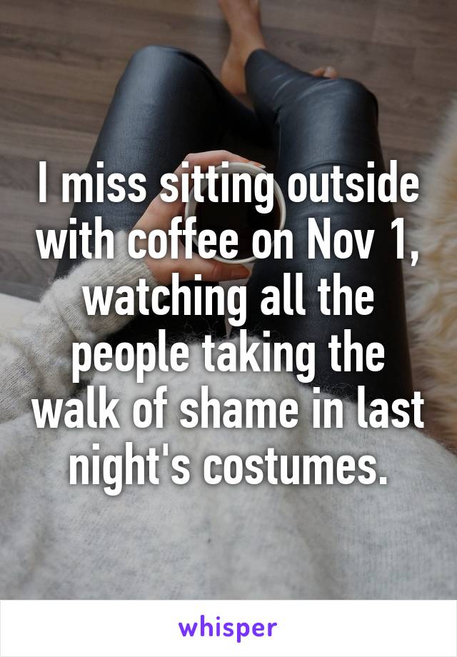 I miss sitting outside with coffee on Nov 1, watching all the people taking the walk of shame in last night's costumes.