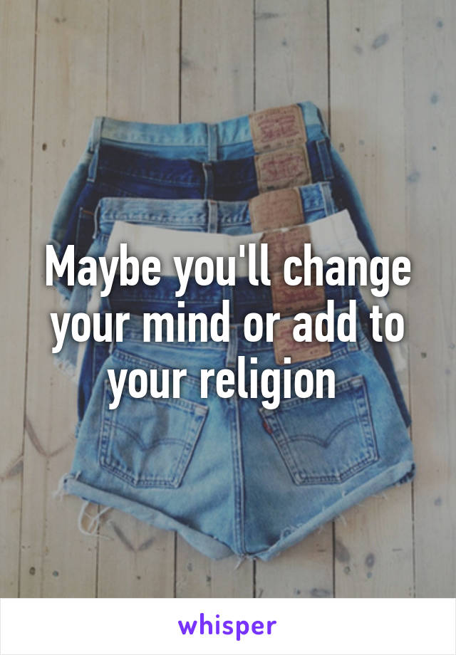 Maybe you'll change your mind or add to your religion 