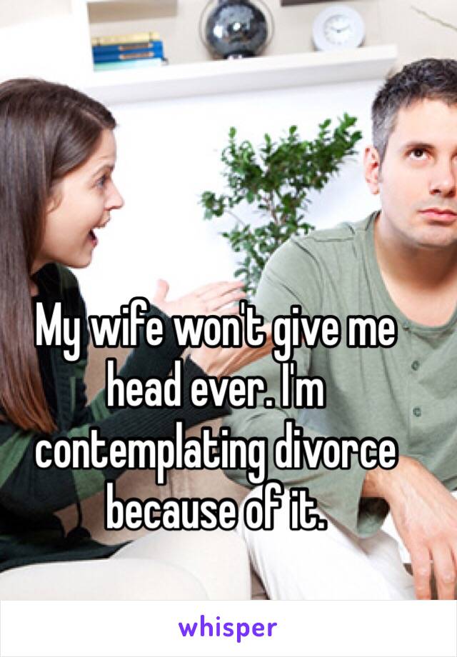 My wife won't give me head ever. I'm contemplating divorce because of it. 