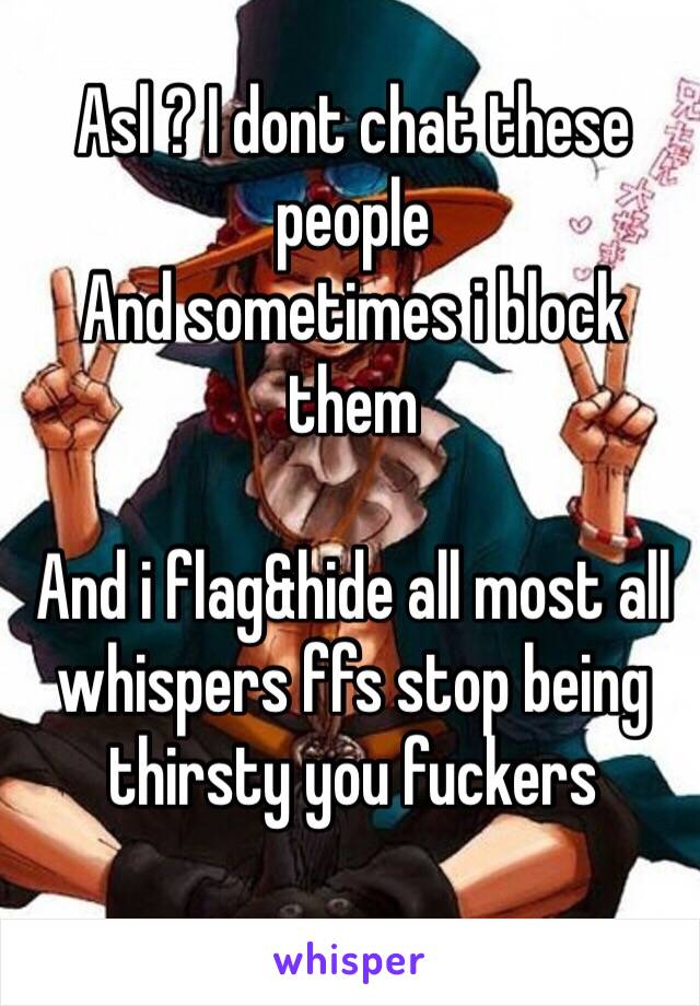 Asl ? I dont chat these people 
And sometimes i block them 

And i flag&hide all most all whispers ffs stop being thirsty you fuckers 
