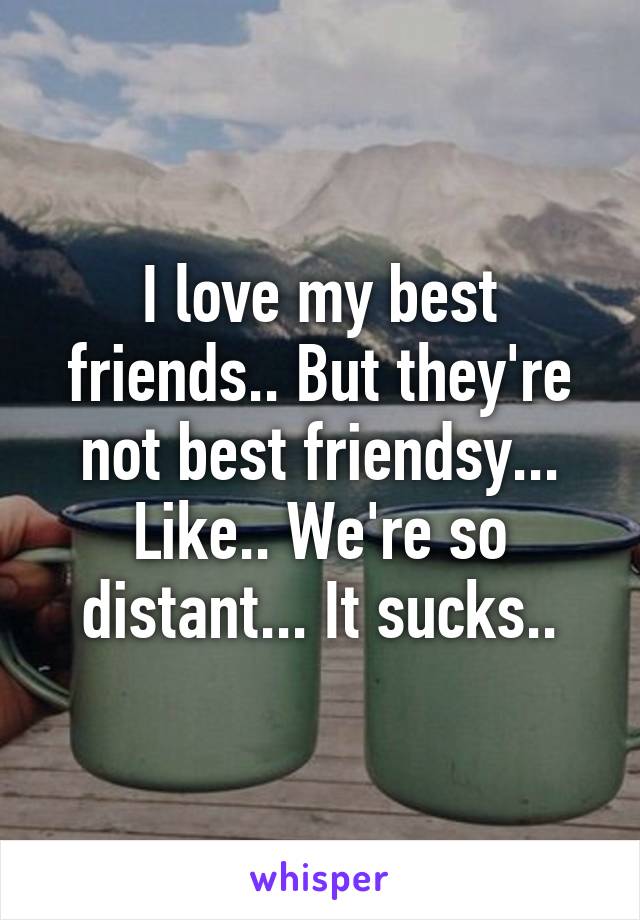 I love my best friends.. But they're not best friendsy... Like.. We're so distant... It sucks..