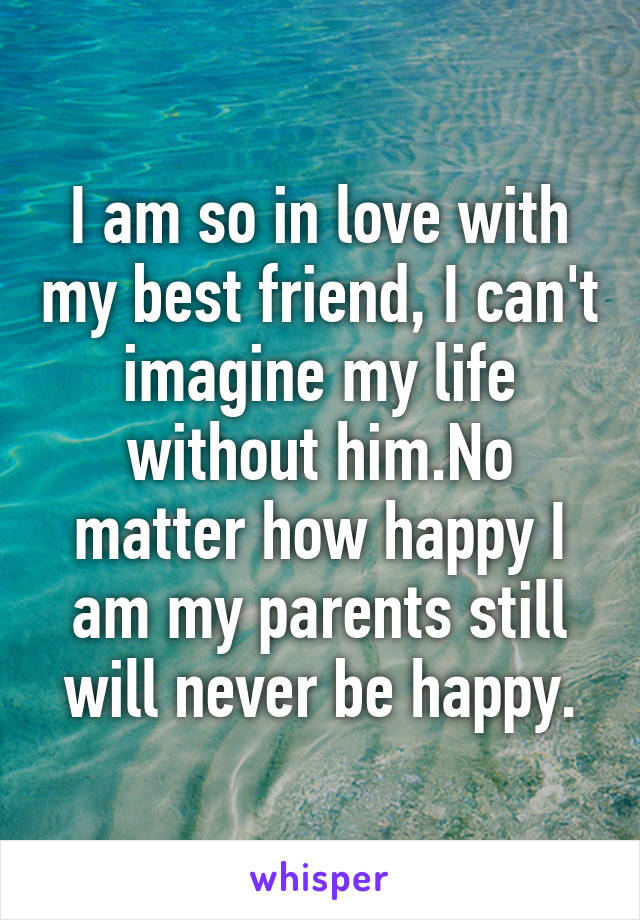 I am so in love with my best friend, I can't imagine my life without him.No matter how happy I am my parents still will never be happy.