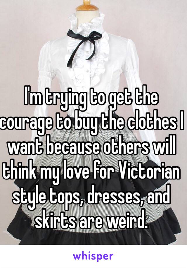 I'm trying to get the courage to buy the clothes I want because others will think my love for Victorian style tops, dresses, and skirts are weird. 