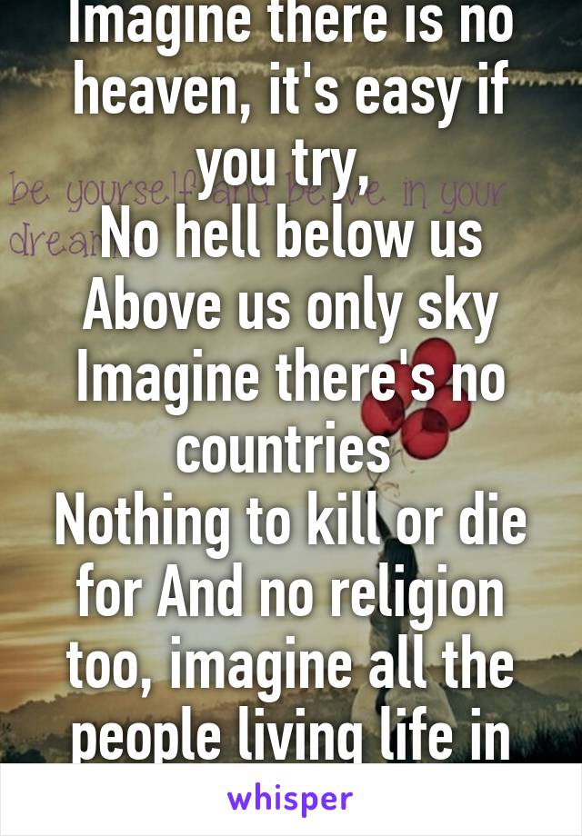 Imagine there is no heaven, it's easy if you try, 
No hell below us
Above us only sky
Imagine there's no countries 
Nothing to kill or die for And no religion too, imagine all the people living life in peace...