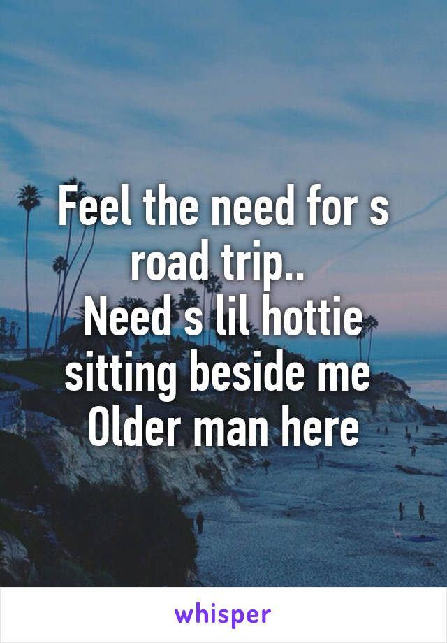 Feel the need for s road trip.. 
Need s lil hottie sitting beside me 
Older man here