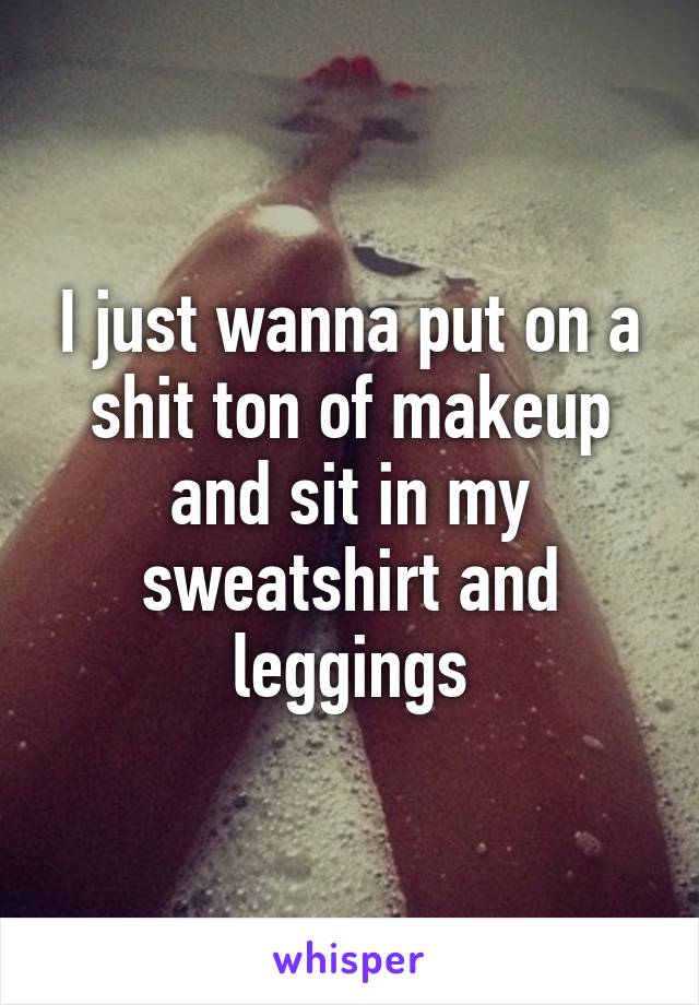 I just wanna put on a shit ton of makeup and sit in my sweatshirt and leggings