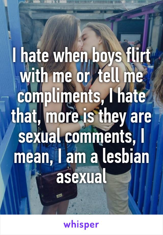 I hate when boys flirt with me or  tell me compliments, I hate that, more is they are sexual comments, I mean, I am a lesbian asexual