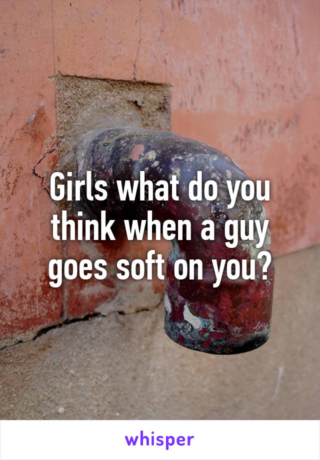 Girls what do you think when a guy goes soft on you?