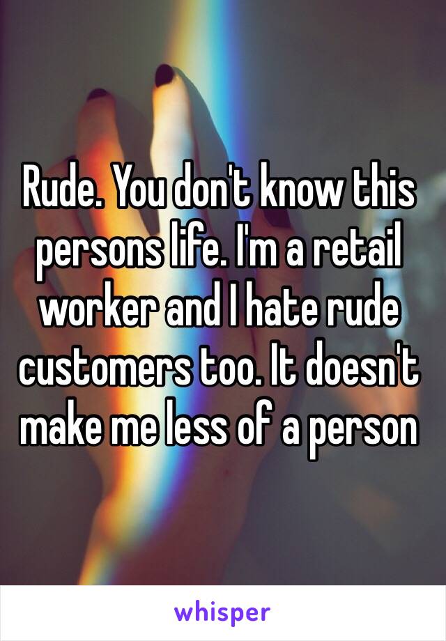 Rude. You don't know this persons life. I'm a retail worker and I hate rude customers too. It doesn't make me less of a person
