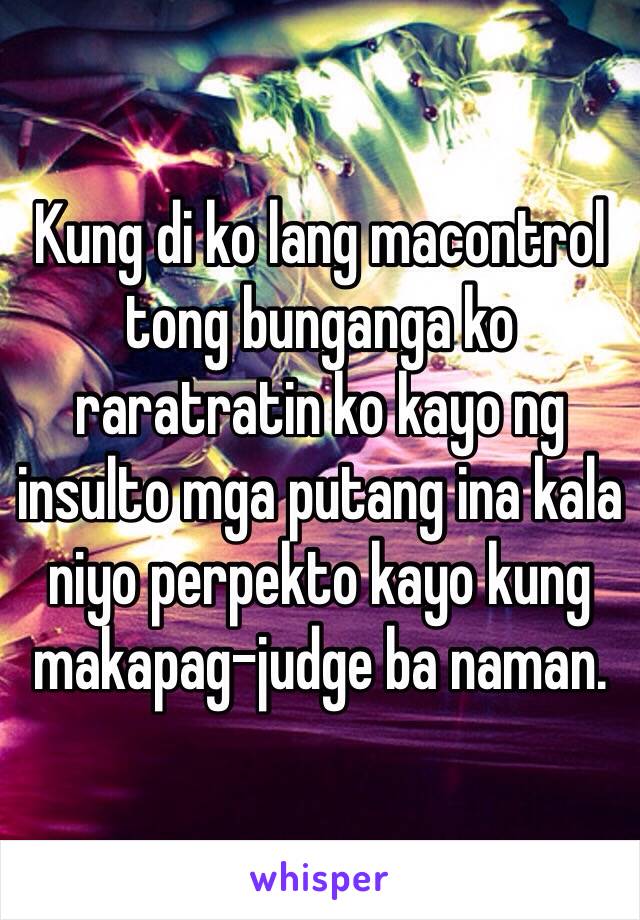 Kung di ko lang macontrol tong bunganga ko raratratin ko kayo ng insulto mga putang ina kala niyo perpekto kayo kung makapag-judge ba naman.  