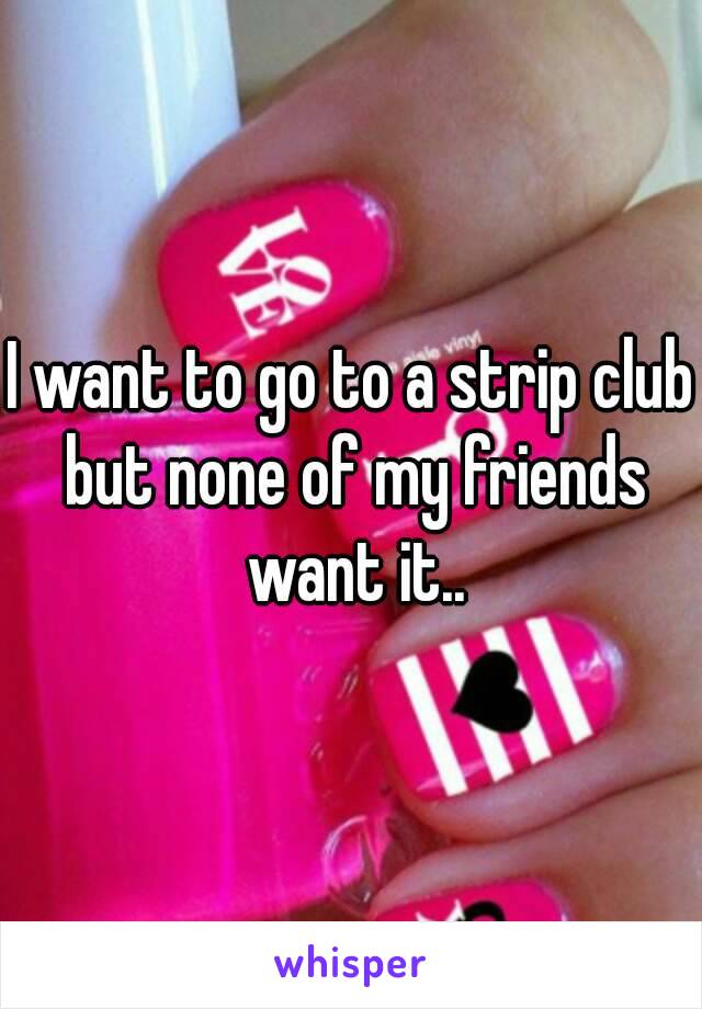 I want to go to a strip club but none of my friends want it..