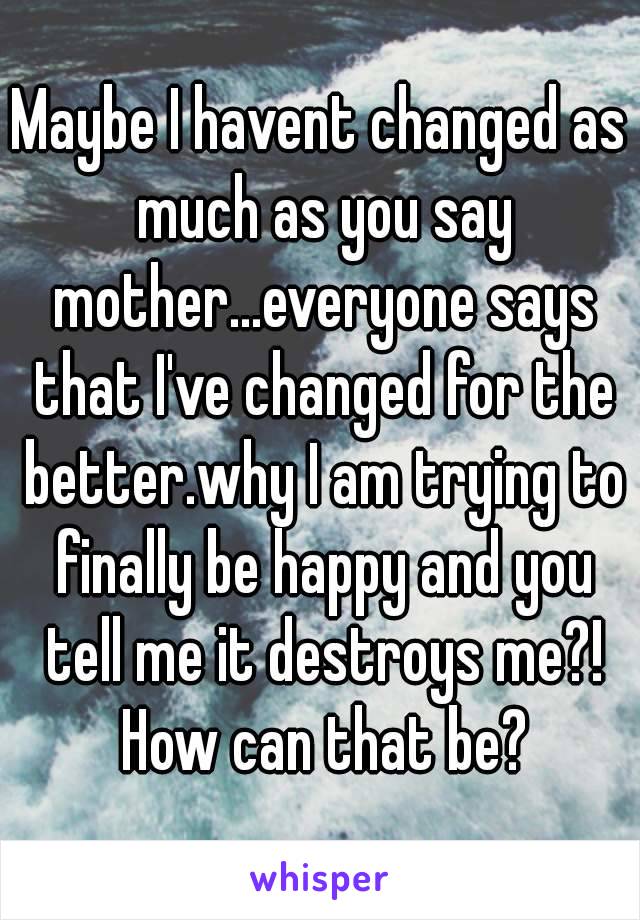 Maybe I havent changed as much as you say mother...everyone says that I've changed for the better.why I am trying to finally be happy and you tell me it destroys me?! How can that be?