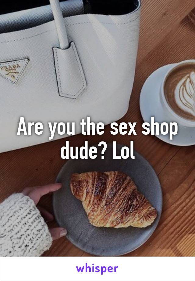 Are you the sex shop dude? Lol