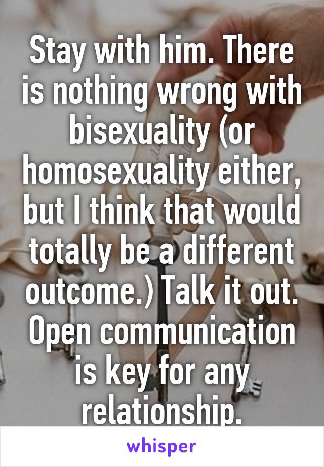 Stay with him. There is nothing wrong with bisexuality (or homosexuality either, but I think that would totally be a different outcome.) Talk it out. Open communication is key for any relationship.