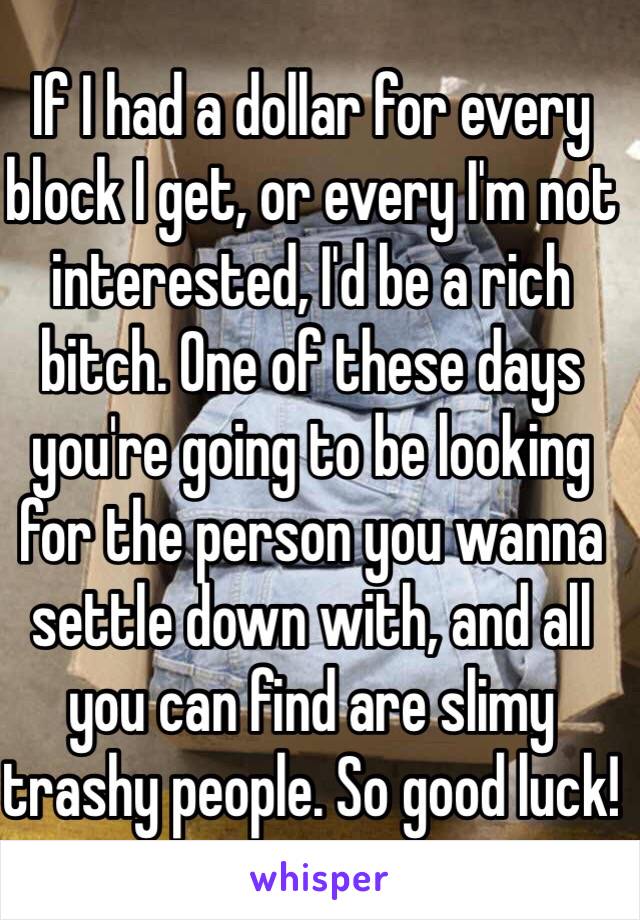 If I had a dollar for every block I get, or every I'm not interested, I'd be a rich bitch. One of these days you're going to be looking for the person you wanna settle down with, and all you can find are slimy trashy people. So good luck! 