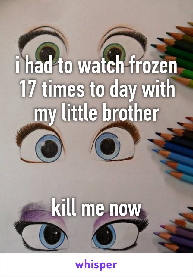 i had to watch frozen 17 times to day with my little brother



kill me now