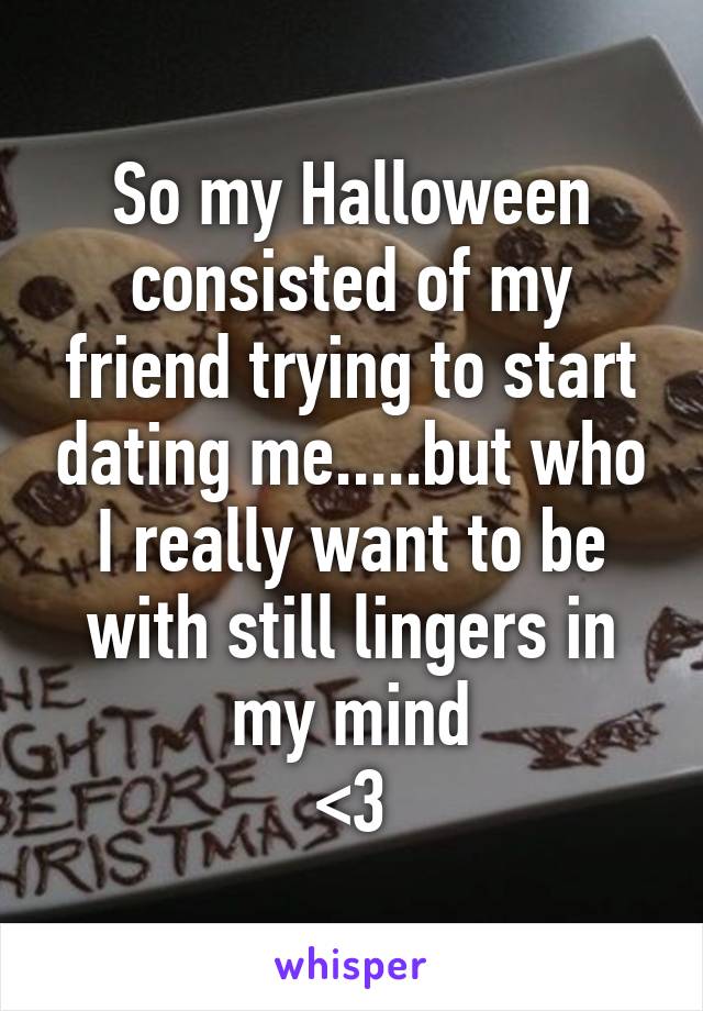 So my Halloween consisted of my friend trying to start dating me.....but who I really want to be with still lingers in my mind
<\3