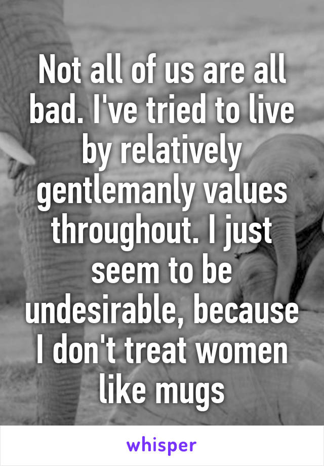 Not all of us are all bad. I've tried to live by relatively gentlemanly values throughout. I just seem to be undesirable, because I don't treat women like mugs