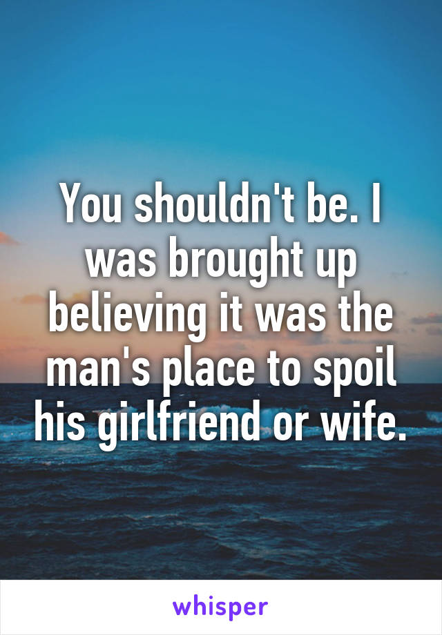 You shouldn't be. I was brought up believing it was the man's place to spoil his girlfriend or wife.