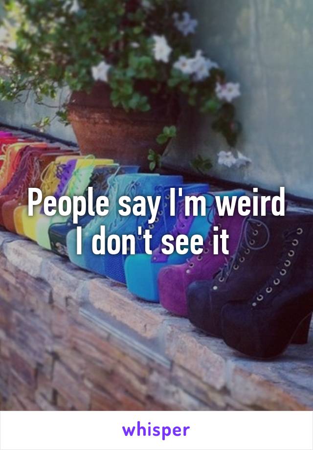 People say I'm weird I don't see it 