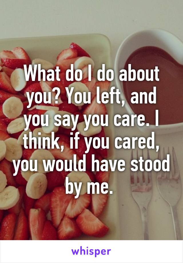 What do I do about you? You left, and you say you care. I think, if you cared, you would have stood by me. 