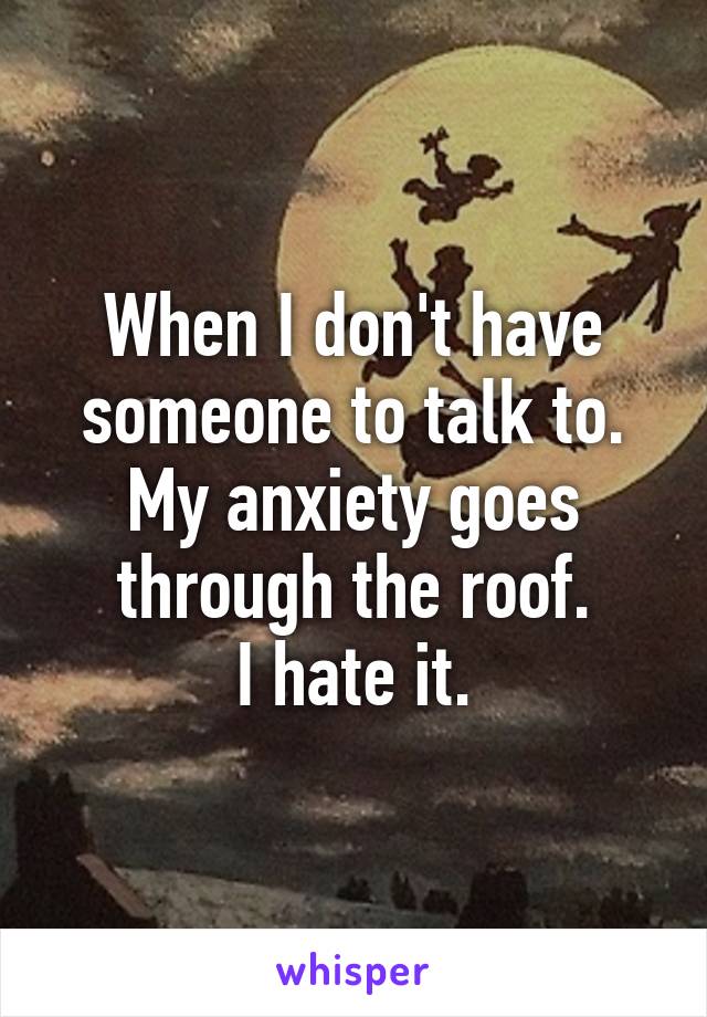 When I don't have someone to talk to.
My anxiety goes through the roof.
I hate it.