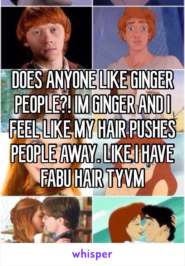 DOES ANYONE LIKE GINGER PEOPLE?! IM GINGER AND I FEEL LIKE MY HAIR PUSHES PEOPLE AWAY. LIKE I HAVE FABU HAIR TYVM