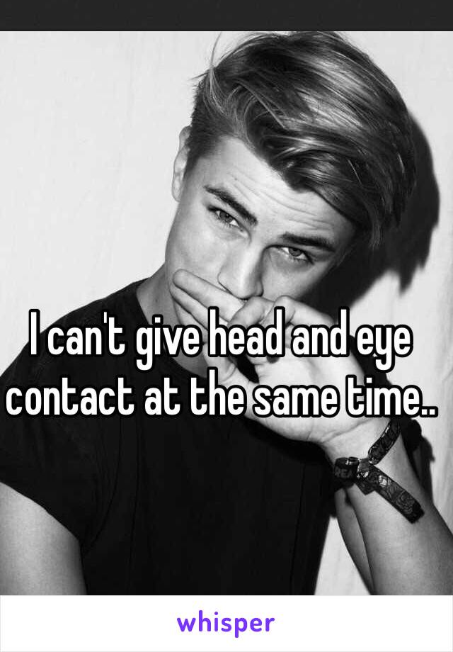 I can't give head and eye contact at the same time.. 