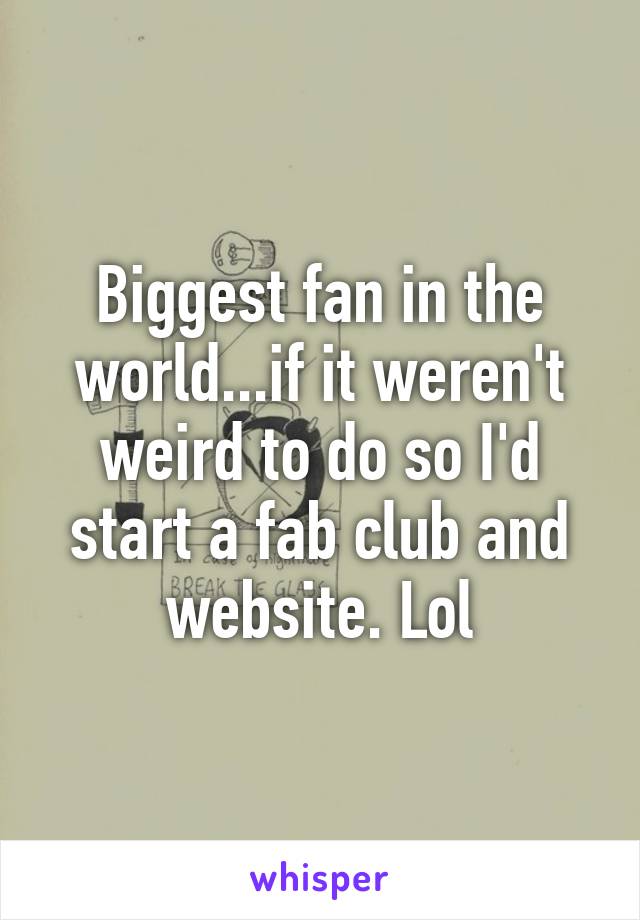 Biggest fan in the world...if it weren't weird to do so I'd start a fab club and website. Lol