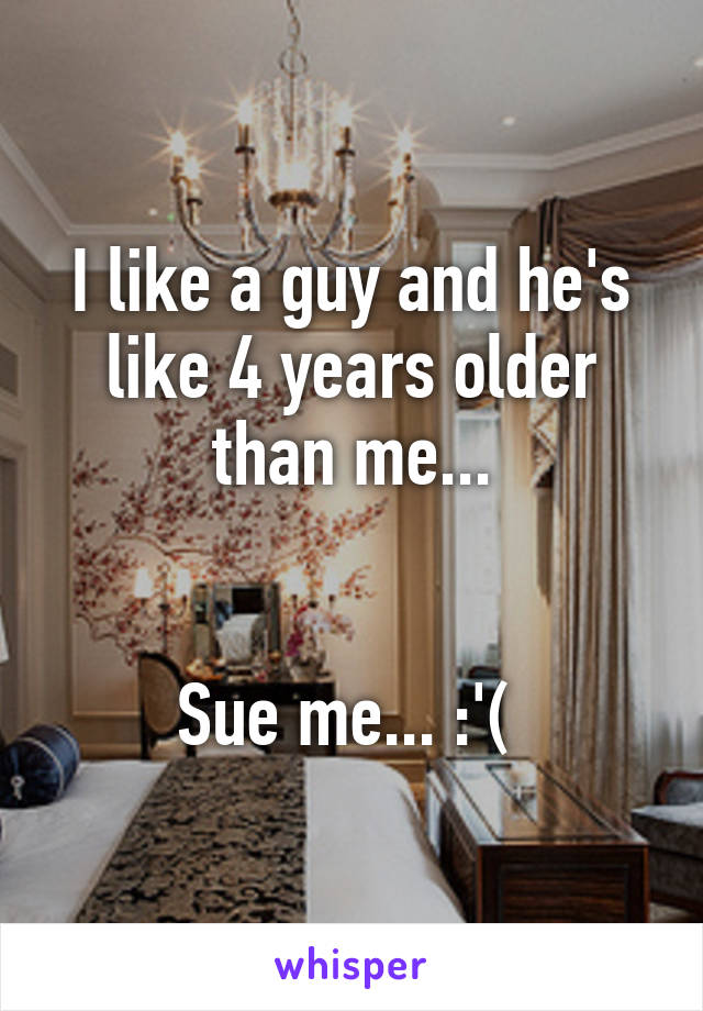 I like a guy and he's like 4 years older than me...


Sue me... :'( 