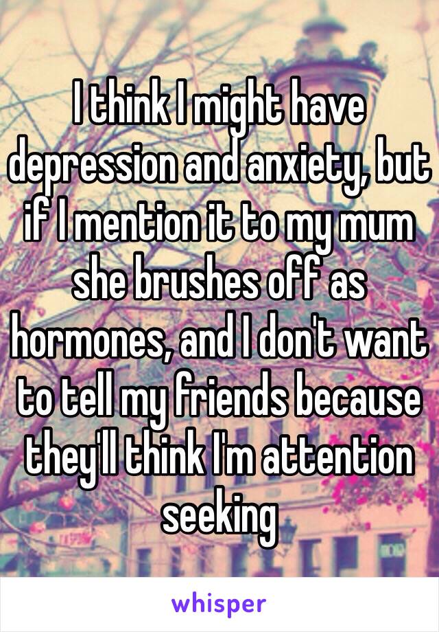 I think I might have depression and anxiety, but if I mention it to my mum she brushes off as hormones, and I don't want to tell my friends because they'll think I'm attention seeking 